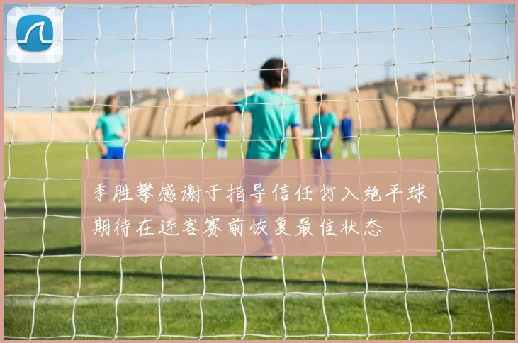 季胜攀感谢于指导信任打入绝平球期待在连客赛前恢复最佳状态