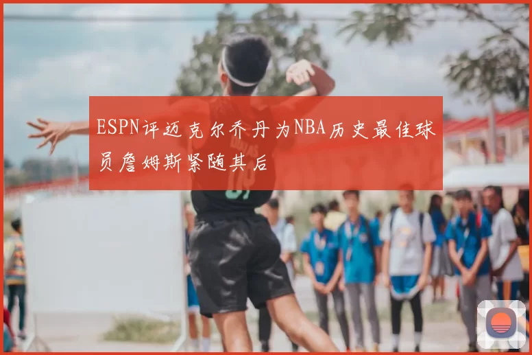 ESPN评迈克尔乔丹为NBA历史最佳球员詹姆斯紧随其后