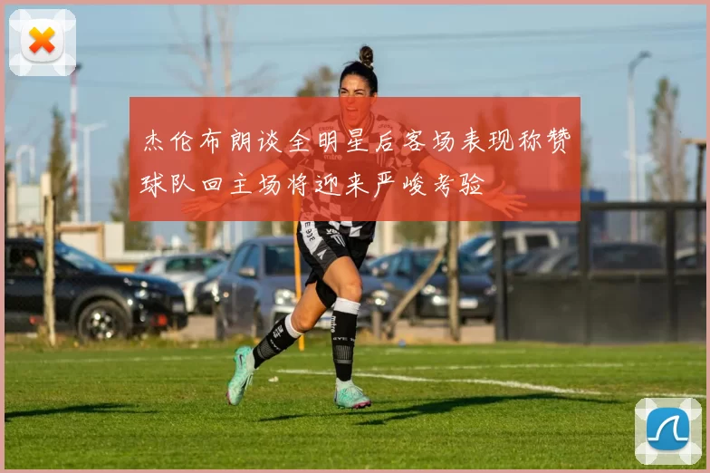 杰伦布朗谈全明星后客场表现称赞球队回主场将迎来严峻考验
