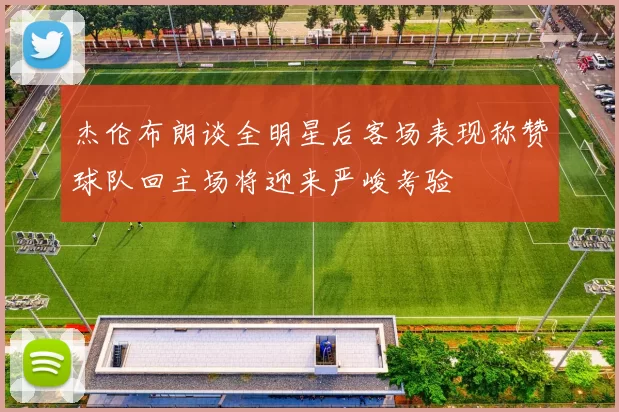 杰伦布朗谈全明星后客场表现称赞球队回主场将迎来严峻考验