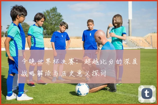 今晚世界杯决赛：超越比分的深度战略解读与历史意义探讨
