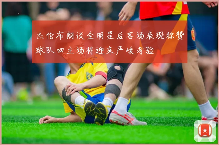 杰伦布朗谈全明星后客场表现称赞球队回主场将迎来严峻考验