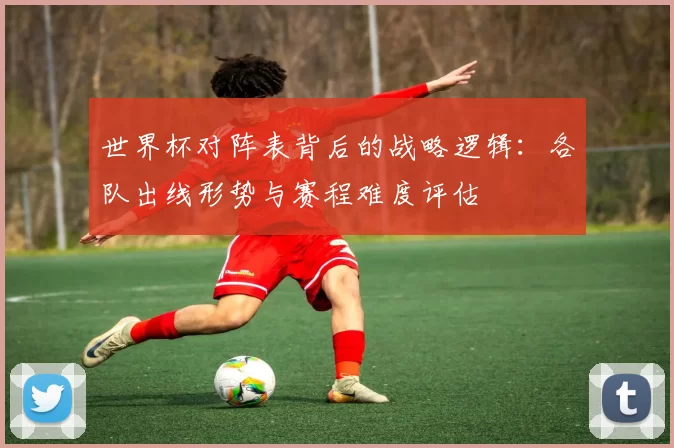 世界杯对阵表背后的战略逻辑:各队出线形势与赛程难度评估