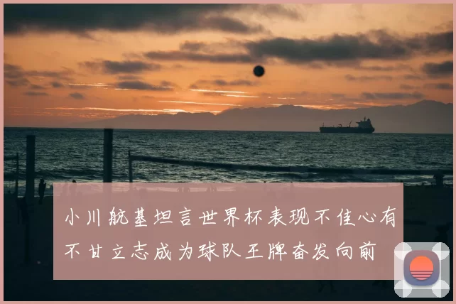 小川航基坦言世界杯表现不佳心有不甘立志成为球队王牌奋发向前