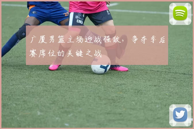 广厦男篮主场迎战强敌，争夺季后赛席位的关键之战
