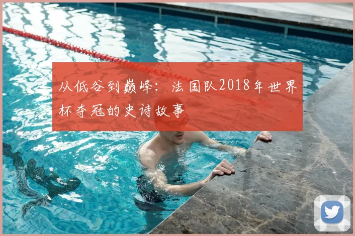 从低谷到巅峰：法国队2018年世界杯夺冠的史诗故事