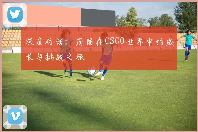 深度对话：周丽在CSGO世界中的成长与挑战之旅