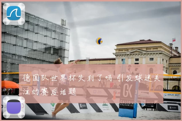 德国队世界杯失利了吗 引发球迷关注的赛后话题