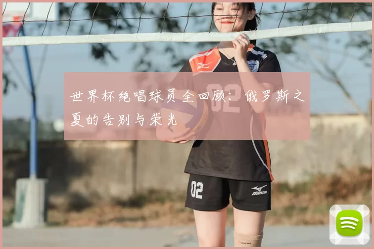 世界杯绝唱球员全回顾：俄罗斯之夏的告别与荣光