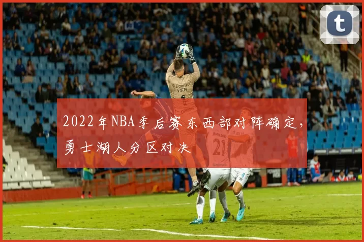 2022年NBA季后赛东西部对阵确定，勇士湖人分区对决