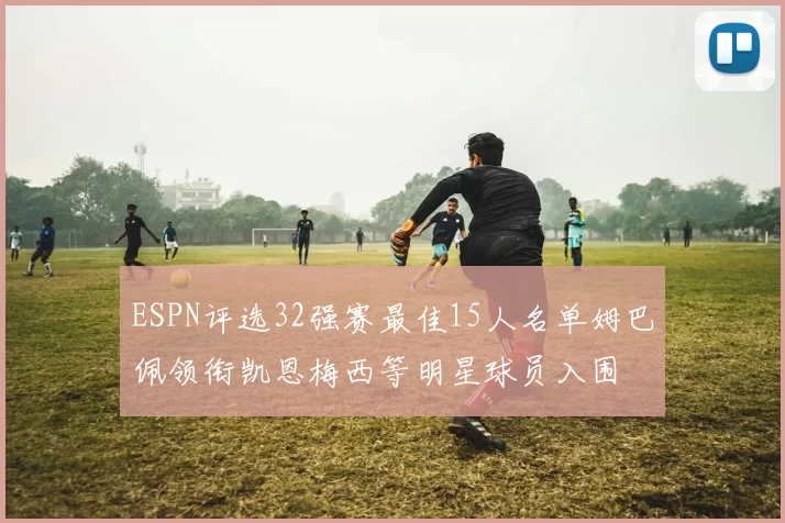 ESPN评选32强赛最佳15人名单姆巴佩领衔凯恩梅西等明星球员入围