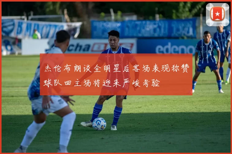 杰伦布朗谈全明星后客场表现称赞球队回主场将迎来严峻考验