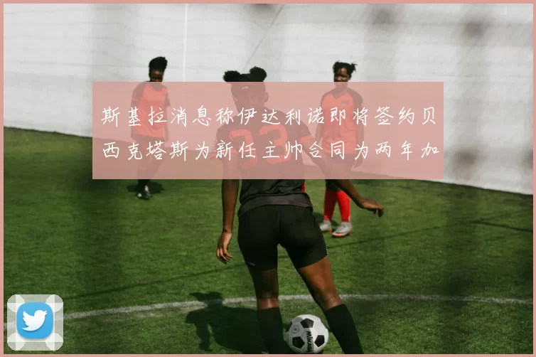 斯基拉消息称伊达利诺即将签约贝西克塔斯为新任主帅合同为两年加一年选项