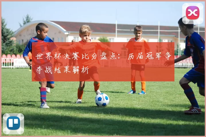 世界杯决赛比分盘点:历届冠军争夺战结果解析