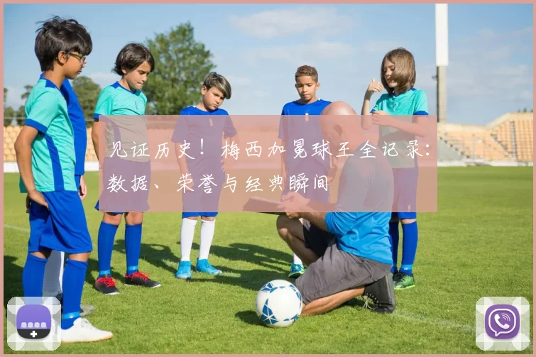 见证历史!梅西加冕球王全记录:数据、荣誉与经典瞬间