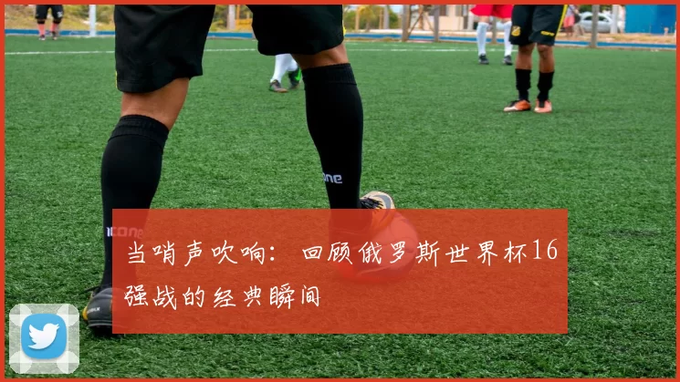 当哨声吹响：回顾俄罗斯世界杯16强战的经典瞬间