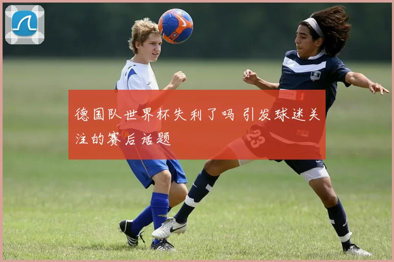 德国队世界杯失利了吗 引发球迷关注的赛后话题