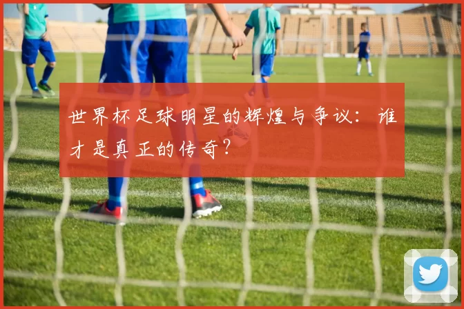 世界杯足球明星的辉煌与争议:谁才是真正的传奇?