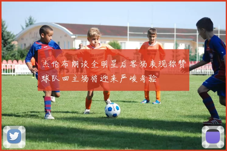 杰伦布朗谈全明星后客场表现称赞球队回主场将迎来严峻考验