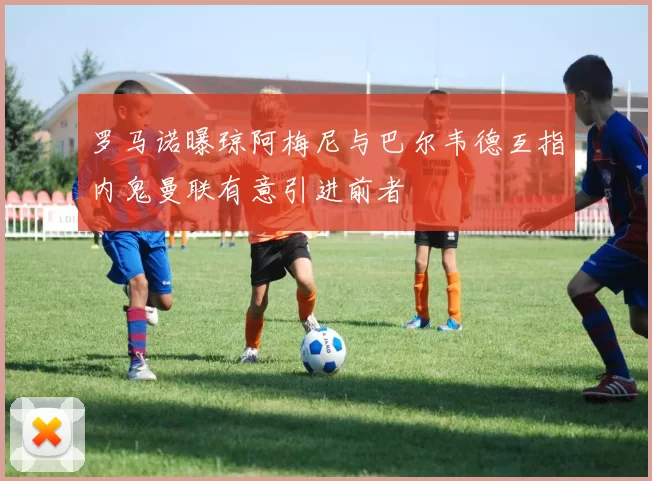 罗马诺曝琼阿梅尼与巴尔韦德互指内鬼曼联有意引进前者