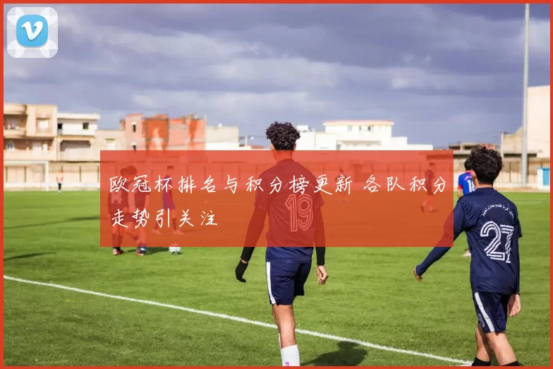 欧冠杯排名与积分榜更新 各队积分走势引关注