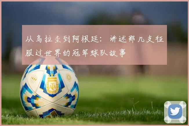 从乌拉圭到阿根廷:讲述那几支征服过世界的冠军球队故事
