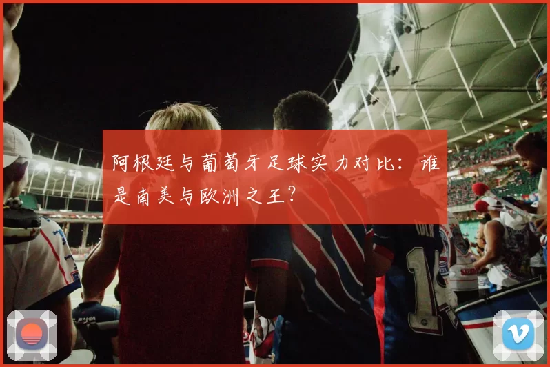 阿根廷与葡萄牙足球实力对比:谁是南美与欧洲之王?