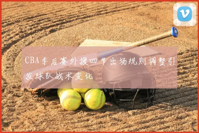 CBA季后赛外援四节出场规则调整引发球队战术变化