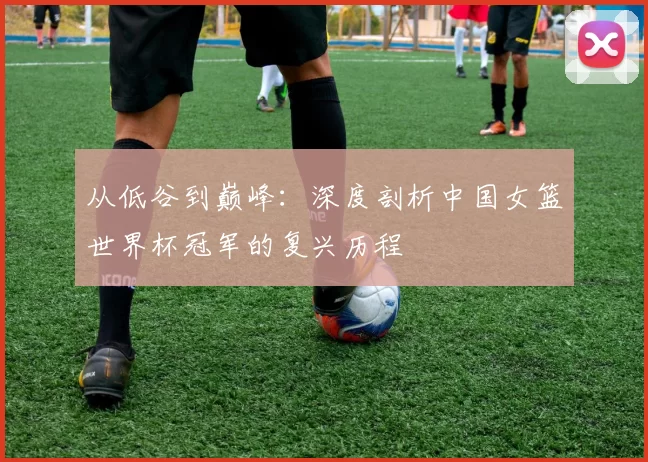 从低谷到巅峰：深度剖析中国女篮世界杯冠军的复兴历程