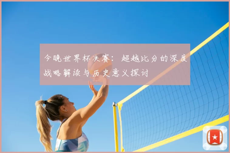 今晚世界杯决赛:超越比分的深度战略解读与历史意义探讨