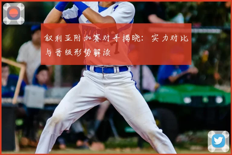 叙利亚附加赛对手揭晓:实力对比与晋级形势解读