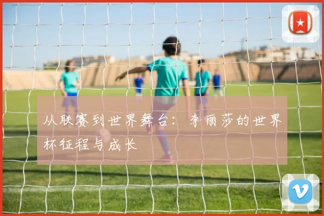 从联赛到世界舞台：李丽莎的世界杯征程与成长