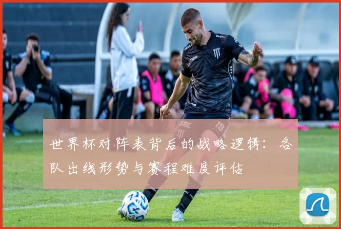 世界杯对阵表背后的战略逻辑：各队出线形势与赛程难度评估