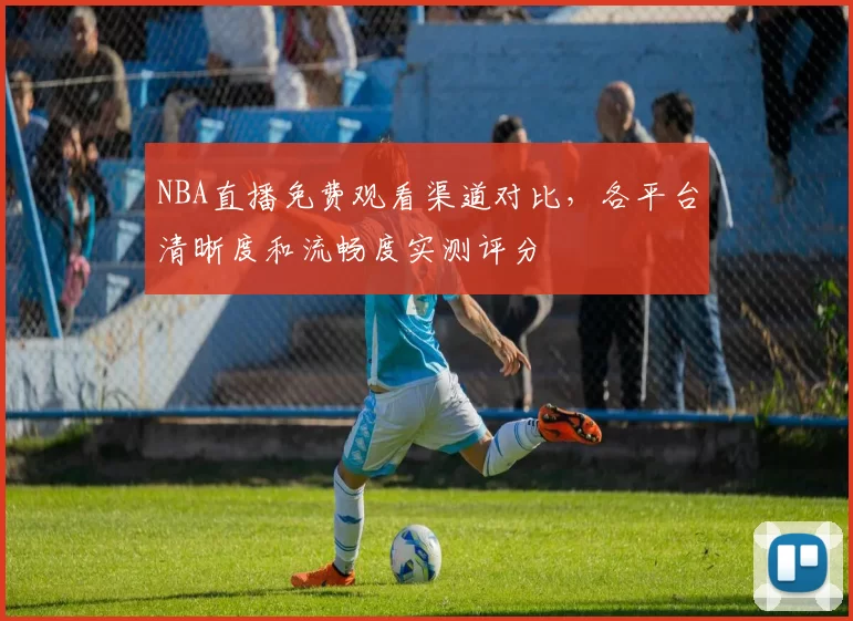 NBA直播免费观看渠道对比，各平台清晰度和流畅度实测评分