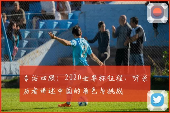专访回顾:2020世界杯征程,听亲历者讲述中国的角色与挑战
