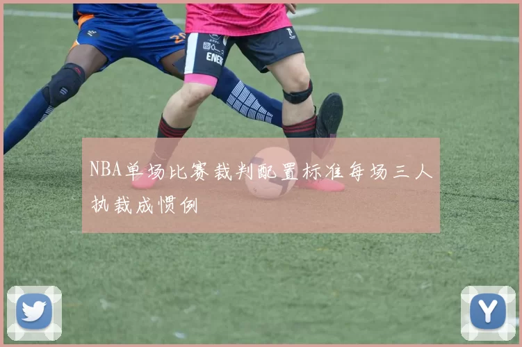 NBA单场比赛裁判配置标准每场三人执裁成惯例