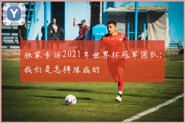 独家专访2021年世界杯冠军团队：我们是怎样炼成的