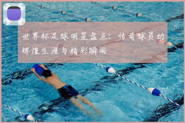 世界杯足球明星盘点:传奇球员的辉煌生涯与精彩瞬间