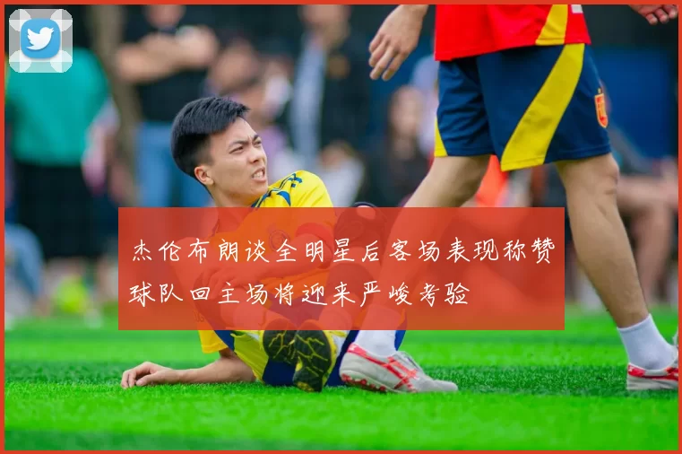 杰伦布朗谈全明星后客场表现称赞球队回主场将迎来严峻考验