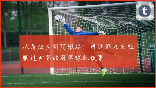 从乌拉圭到阿根廷:讲述那几支征服过世界的冠军球队故事