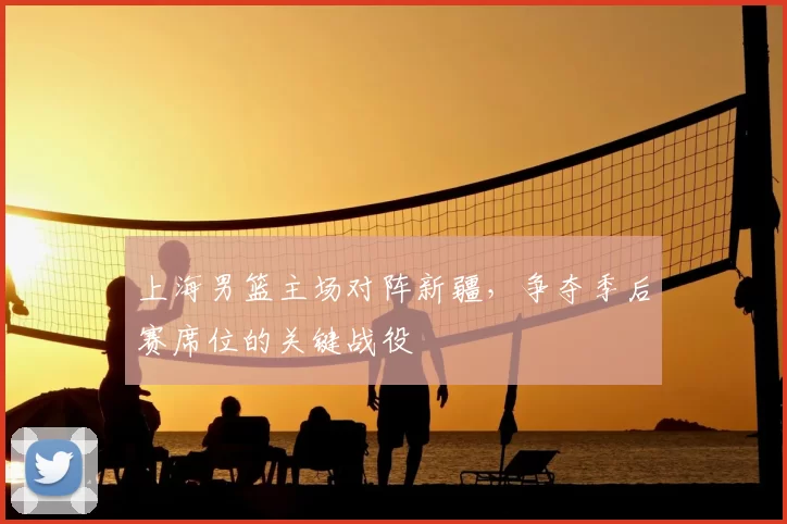 上海男篮主场对阵新疆，争夺季后赛席位的关键战役