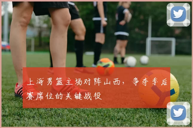 上海男篮主场对阵山西,争夺季后赛席位的关键战役