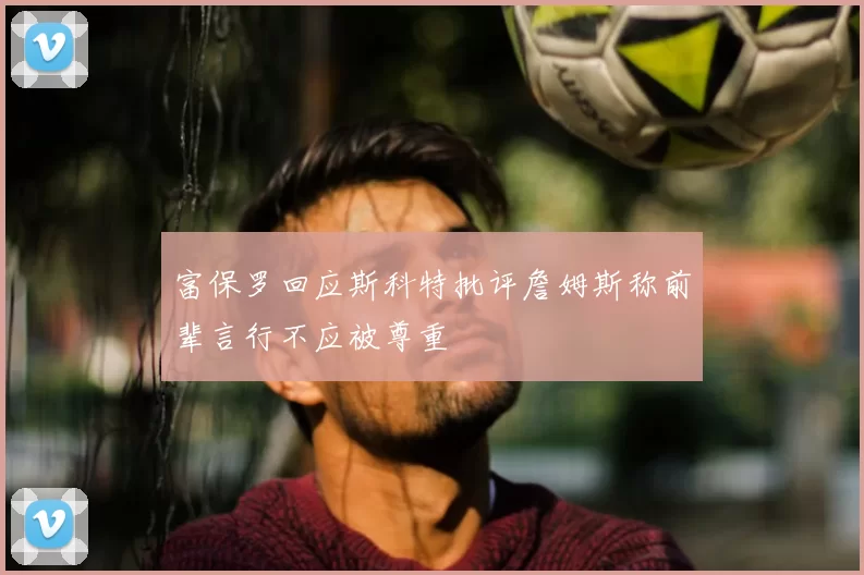 富保罗回应斯科特批评詹姆斯称前辈言行不应被尊重