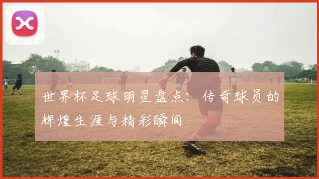 世界杯足球明星盘点:传奇球员的辉煌生涯与精彩瞬间