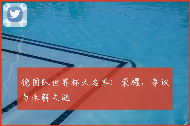 德国队世界杯大名单：荣耀、争议与未解之谜