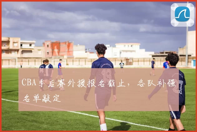 CBA季后赛外援报名截止,各队补强名单敲定