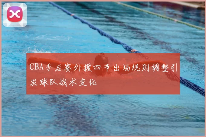 CBA季后赛外援四节出场规则调整引发球队战术变化