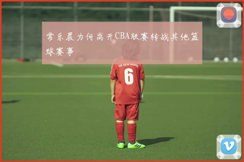 常乐晨为何离开CBA联赛转战其他篮球赛事