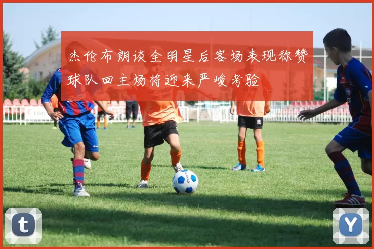 杰伦布朗谈全明星后客场表现称赞球队回主场将迎来严峻考验