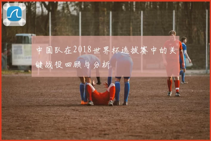 中国队在2018世界杯选拔赛中的关键战役回顾与分析